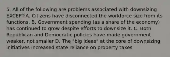 5. All of the following are problems associated with downsizing EXCEPT:A. Citizens have disconnected the workforce size from its functions. B. Government spending (as a share of the economy) has continued to grow despite efforts to downsize it. C. Both Republican and Democratic policies have made government weaker, not smaller D. The "big ideas" at the core of downsizing initiatives increased state reliance on property taxes