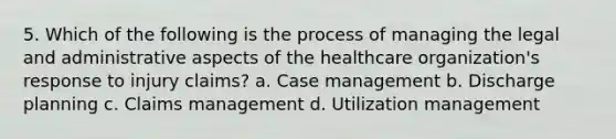 5. Which of the following is the process of managing the legal and administrative aspects of the healthcare organization's response to injury claims? a. Case management b. Discharge planning c. Claims management d. Utilization management