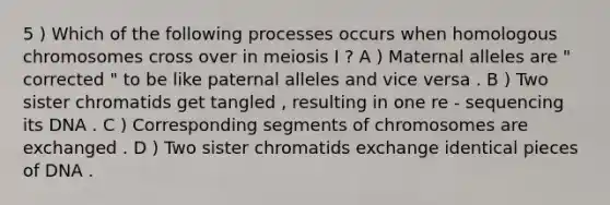 5 ) Which of the following processes occurs when homologous chromosomes cross over in meiosis I ? A ) Maternal alleles are " corrected " to be like paternal alleles and vice versa . B ) Two sister chromatids get tangled , resulting in one re - sequencing its DNA . C ) Corresponding segments of chromosomes are exchanged . D ) Two sister chromatids exchange identical pieces of DNA .