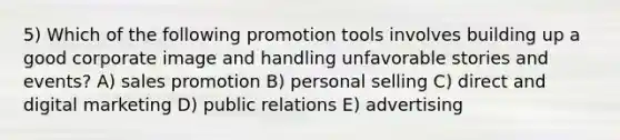 5) Which of the following promotion tools involves building up a good corporate image and handling unfavorable stories and events? A) sales promotion B) personal selling C) direct and digital marketing D) public relations E) advertising