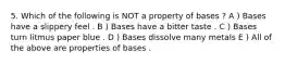 5. Which of the following is NOT a property of bases ? A ) Bases have a slippery feel . B ) Bases have a bitter taste . C ) Bases turn litmus paper blue . D ) Bases dissolve many metals E ) All of the above are properties of bases .