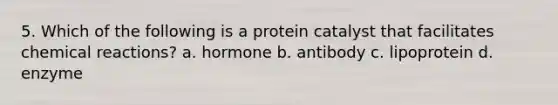 5. Which of the following is a protein catalyst that facilitates chemical reactions? a. hormone b. antibody c. lipoprotein d. enzyme