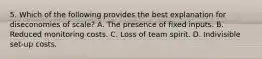 5. Which of the following provides the best explanation for diseconomies of scale? A. The presence of fixed inputs. B. Reduced monitoring costs. C. Loss of team spirit. D. Indivisible set-up costs.