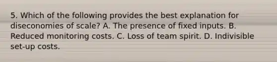 5. Which of the following provides the best explanation for diseconomies of scale? A. The presence of fixed inputs. B. Reduced monitoring costs. C. Loss of team spirit. D. Indivisible set-up costs.