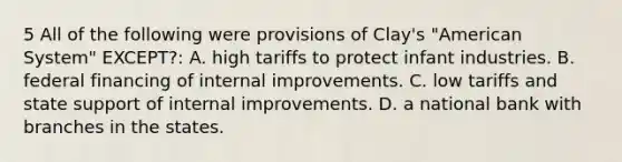 5 All of the following were provisions of Clay's "American System" EXCEPT?: A. high tariffs to protect infant industries. B. federal financing of internal improvements. C. low tariffs and state support of internal improvements. D. a national bank with branches in the states.