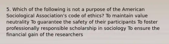 5. Which of the following is not a purpose of the American Sociological Association's code of ethics? To maintain value neutrality To guarantee the safety of their participants To foster professionally responsible scholarship in sociology To ensure the financial gain of the researchers