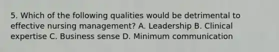 5. Which of the following qualities would be detrimental to effective nursing management? A. Leadership B. Clinical expertise C. Business sense D. Minimum communication