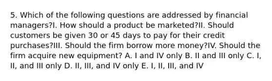 5. Which of the following questions are addressed by financial managers?I. How should a product be marketed?II. Should customers be given 30 or 45 days to pay for their credit purchases?III. Should the firm borrow more money?IV. Should the firm acquire new equipment? A. I and IV only B. II and III only C. I, II, and III only D. II, III, and IV only E. I, II, III, and IV