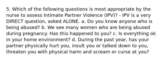 5. Which of the following questions is most appropriate by the nurse to assess Intimate Partner Violence (IPV)? - IPV is a very DIRECT question, asked ALONE. a. Do you know anyone who is being abused? b. We see many women who are being abused during pregnancy. Has this happened to you? c. Is everything ok in your home environment? d. During the past year, has your partner physically hurt you, insult you or talked down to you, threaten you with physical harm and scream or curse at you?