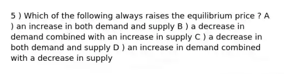 5 ) Which of the following always raises the equilibrium price ? A ) an increase in both demand and supply B ) a decrease in demand combined with an increase in supply C ) a decrease in both demand and supply D ) an increase in demand combined with a decrease in supply