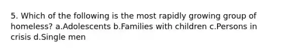 5. Which of the following is the most rapidly growing group of homeless? a.Adolescents b.Families with children c.Persons in crisis d.Single men