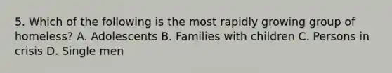 5. Which of the following is the most rapidly growing group of homeless? A. Adolescents B. Families with children C. Persons in crisis D. Single men