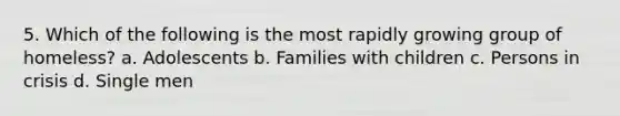 5. Which of the following is the most rapidly growing group of homeless? a. Adolescents b. Families with children c. Persons in crisis d. Single men