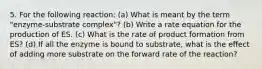 5. For the following reaction: (a) What is meant by the term "enzyme-substrate complex"? (b) Write a rate equation for the production of ES. (c) What is the rate of product formation from ES? (d) If all the enzyme is bound to substrate, what is the effect of adding more substrate on the forward rate of the reaction?