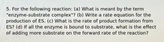 5. For the following reaction: (a) What is meant by the term "enzyme-substrate complex"? (b) Write a rate equation for the production of ES. (c) What is the rate of product formation from ES? (d) If all the enzyme is bound to substrate, what is the effect of adding more substrate on the forward rate of the reaction?