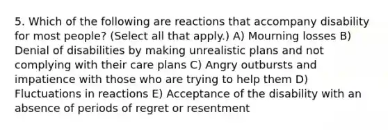 5. Which of the following are reactions that accompany disability for most people? (Select all that apply.) A) Mourning losses B) Denial of disabilities by making unrealistic plans and not complying with their care plans C) Angry outbursts and impatience with those who are trying to help them D) Fluctuations in reactions E) Acceptance of the disability with an absence of periods of regret or resentment