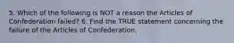 5. Which of the following is NOT a reason the Articles of Confederation failed? 6. Find the TRUE statement concerning the failure of the Articles of Confederation.