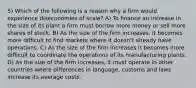 5) Which of the following is a reason why a firm would experience diseconomies of scale? A) To finance an increase in the size of its plant a firm must borrow more money or sell more shares of stock. B) As the size of the firm increases, it becomes more difficult to find markets where it doesn't already have operations. C) As the size of the firm increases it becomes more difficult to coordinate the operations of its manufacturing plants. D) As the size of the firm increases, it must operate in other countries where differences in language, customs and laws increase its average costs.