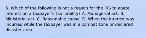 5. Which of the following is not a reason for the IRS to abate interest on a taxpayer's tax liability? A. Managerial act. B. Ministerial act. C. Reasonable cause. D. When the interest was incurred while the taxpayer was in a combat zone or declared disaster area.