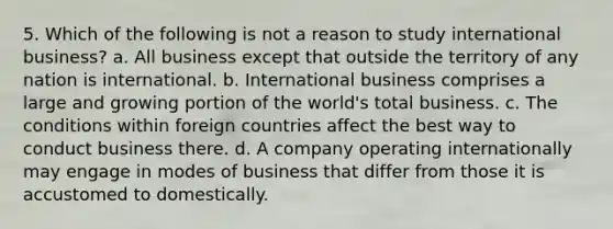 5. Which of the following is not a reason to study international business? a. All business except that outside the territory of any nation is international. b. International business comprises a large and growing portion of the world's total business. c. The conditions within foreign countries affect the best way to conduct business there. d. A company operating internationally may engage in modes of business that differ from those it is accustomed to domestically.