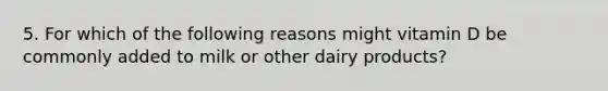 5. For which of the following reasons might vitamin D be commonly added to milk or other dairy products?