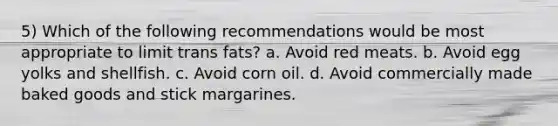 5) Which of the following recommendations would be most appropriate to limit trans fats? a. Avoid red meats. b. Avoid egg yolks and shellfish. c. Avoid corn oil. d. Avoid commercially made baked goods and stick margarines.