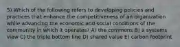 5) Which of the following refers to developing policies and practices that enhance the competitiveness of an organization while advancing the economic and social conditions of the community in which it operates? A) the commons B) a systems view C) the triple bottom line D) shared value E) carbon footprint