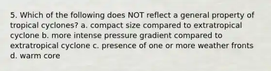 5. Which of the following does NOT reflect a general property of tropical cyclones? a. compact size compared to extratropical cyclone b. more intense pressure gradient compared to extratropical cyclone c. presence of one or more weather fronts d. warm core