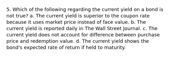 5. Which of the following regarding the current yield on a bond is not true? a. The current yield is superior to the coupon rate because it uses market price instead of face value. b. The current yield is reported daily in The Wall Street Journal. c. The current yield does not account for difference between purchase price and redemption value. d. The current yield shows the bond's expected rate of return if held to maturity.