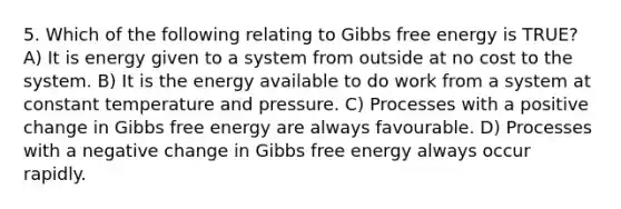 5. Which of the following relating to Gibbs free energy is TRUE? A) It is energy given to a system from outside at no cost to the system. B) It is the energy available to do work from a system at constant temperature and pressure. C) Processes with a positive change in Gibbs free energy are always favourable. D) Processes with a negative change in Gibbs free energy always occur rapidly.