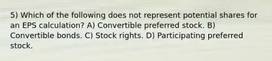 5) Which of the following does not represent potential shares for an EPS calculation? A) Convertible preferred stock. B) Convertible bonds. C) Stock rights. D) Participating preferred stock.