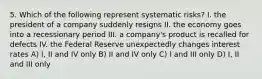 5. Which of the following represent systematic risks? I. the president of a company suddenly resigns II. the economy goes into a recessionary period III. a company's product is recalled for defects IV. the Federal Reserve unexpectedly changes interest rates A) I, II and IV only B) II and IV only C) I and III only D) I, II and III only