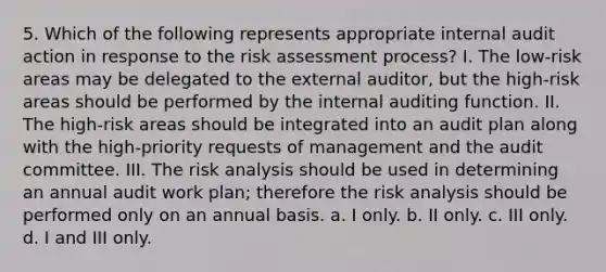 5. Which of the following represents appropriate internal audit action in response to the risk assessment process? I. The low-risk areas may be delegated to the external auditor, but the high-risk areas should be performed by the internal auditing function. II. The high-risk areas should be integrated into an audit plan along with the high-priority requests of management and the audit committee. III. The risk analysis should be used in determining an annual audit work plan; therefore the risk analysis should be performed only on an annual basis. a. I only. b. II only. c. III only. d. I and III only.