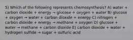 5) Which of the following represents chemosynthesis? A) water + carbon dioxide + energy → glucose + oxygen + water B) glucose + oxygen → water + carbon dioxide + energy C) nitrogen + carbon dioxide + energy → methane + oxygen D) glucose + water → methane + carbon dioxide E) carbon dioxide + water + hydrogen sulfide → sugar + sulfuric acid