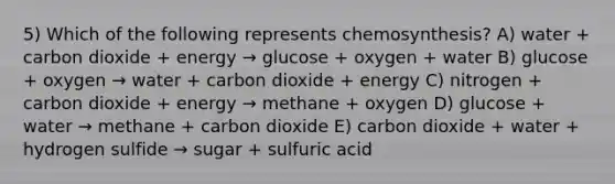 5) Which of the following represents chemosynthesis? A) water + carbon dioxide + energy → glucose + oxygen + water B) glucose + oxygen → water + carbon dioxide + energy C) nitrogen + carbon dioxide + energy → methane + oxygen D) glucose + water → methane + carbon dioxide E) carbon dioxide + water + hydrogen sulfide → sugar + sulfuric acid