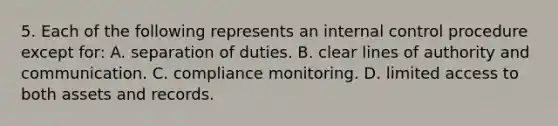 5. Each of the following represents an internal control procedure except for: A. separation of duties. B. clear lines of authority and communication. C. compliance monitoring. D. limited access to both assets and records.