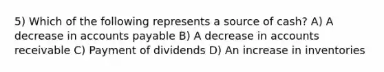 5) Which of the following represents a source of cash? A) A decrease in accounts payable B) A decrease in accounts receivable C) Payment of dividends D) An increase in inventories