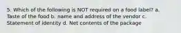 5. Which of the following is NOT required on a food label? a. Taste of the food b. name and address of the vendor c. Statement of identity d. Net contents of the package