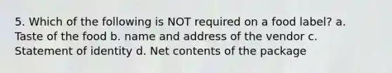 5. Which of the following is NOT required on a food label? a. Taste of the food b. name and address of the vendor c. Statement of identity d. Net contents of the package