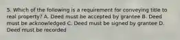 5. Which of the following is a requirement for conveying title to real property? A. Deed must be accepted by grantee B. Deed must be acknowledged C. Deed must be signed by grantee D. Deed must be recorded