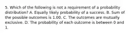 5. Which of the following is not a requirement of a probability distribution? A. Equally likely probability of a success. B. Sum of the possible outcomes is 1.00. C. The outcomes are mutually exclusive. D. The probability of each outcome is between 0 and 1.