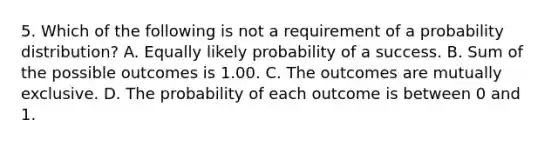 5. Which of the following is not a requirement of a probability distribution? A. Equally likely probability of a success. B. Sum of the possible outcomes is 1.00. C. The outcomes are mutually exclusive. D. The probability of each outcome is between 0 and 1.