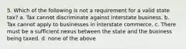 5. Which of the following is not a requirement for a valid state tax? a. Tax cannot discriminate against interstate business. b. Tax cannot apply to businesses in interstate commerce. c. There must be a sufficient nexus between the state and the business being taxed. d. none of the above