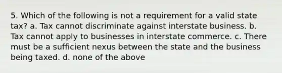 5. Which of the following is not a requirement for a valid state tax? a. Tax cannot discriminate against interstate business. b. Tax cannot apply to businesses in interstate commerce. c. There must be a sufficient nexus between the state and the business being taxed. d. none of the above