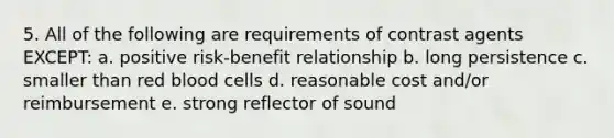 5. All of the following are requirements of contrast agents EXCEPT: a. positive risk-benefit relationship b. long persistence c. smaller than red blood cells d. reasonable cost and/or reimbursement e. strong reflector of sound