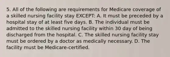 5. All of the following are requirements for Medicare coverage of a skilled nursing facility stay EXCEPT: A. It must be preceded by a hospital stay of at least five days. B. The individual must be admitted to the skilled nursing facility within 30 day of being discharged from the hospital. C. The skilled nursing facility stay must be ordered by a doctor as medically necessary. D. The facility must be Medicare-certified.