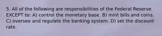 5. All of the following are responsibilities of the Federal Reserve EXCEPT to: A) control the monetary base. B) mint bills and coins. C) oversee and regulate the banking system. D) set the discount rate.