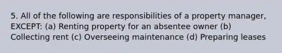 5. All of the following are responsibilities of a property manager, EXCEPT: (a) Renting property for an absentee owner (b) Collecting rent (c) Overseeing maintenance (d) Preparing leases