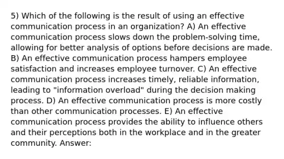 5) Which of the following is the result of using an effective communication process in an organization? A) An effective communication process slows down the problem-solving time, allowing for better analysis of options before decisions are made. B) An effective communication process hampers employee satisfaction and increases employee turnover. C) An effective communication process increases timely, reliable information, leading to "information overload" during the decision making process. D) An effective communication process is more costly than other communication processes. E) An effective communication process provides the ability to influence others and their perceptions both in the workplace and in the greater community. Answer: