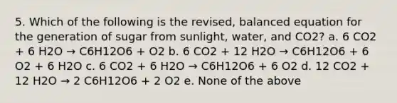 5. Which of the following is the revised, balanced equation for the generation of sugar from sunlight, water, and CO2? a. 6 CO2 + 6 H2O → C6H12O6 + O2 b. 6 CO2 + 12 H2O → C6H12O6 + 6 O2 + 6 H2O c. 6 CO2 + 6 H2O → C6H12O6 + 6 O2 d. 12 CO2 + 12 H2O → 2 C6H12O6 + 2 O2 e. None of the above